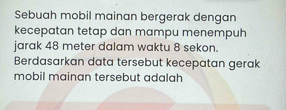 Sebuah mobil mainan bergerak dengan 
kecepatan tetap dan mampu menempuh 
jarak 48 meter dalam waktu 8 sekon. 
Berdasarkan data tersebut kecepatan gerak 
mobil mainan tersebut adalah