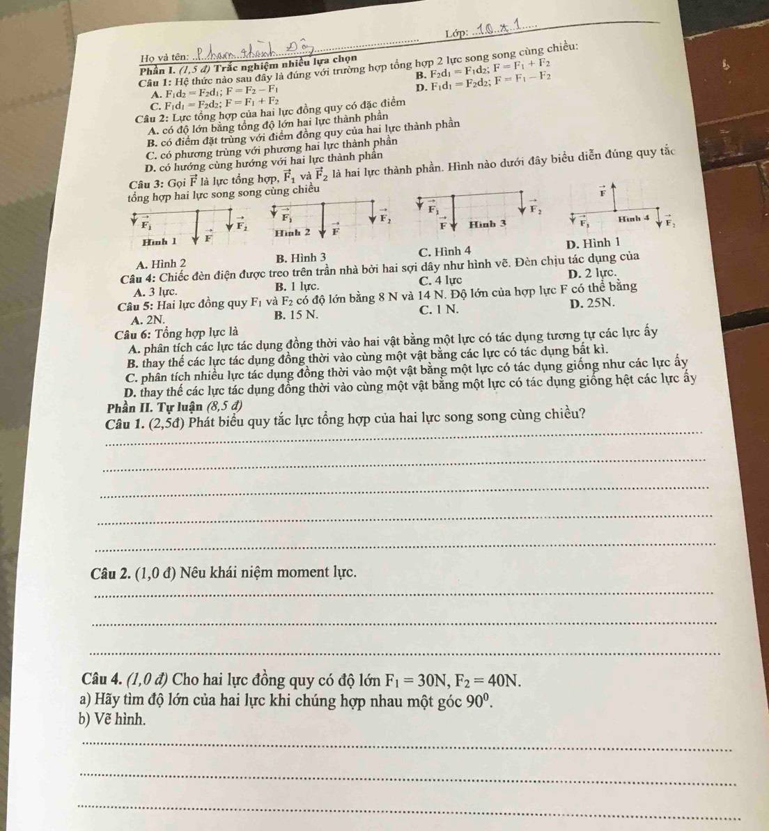 Lớp: 
Họ và tên:
_
Câu 1: Hệ thức nào sau đây là đúng với trường hợp tổng hợp 2 lực song song cùng chiều:
Phần I. (1,5d) *  Trắc nghiệm nhiều lựa chọn
B. F_2d_1=F_1d_2;F=F_1+F_2
A. F_1d_2=F_2d_1;F=F_2-F_1
D. F_1d_1=F_2d_2;F=F_1-F_2
C. F_1d_1=F_2d_2; F=F_1+F_2
Câu 2: Lực tổng hợp của hai lực đồng quy có đặc điểm
A. có độ lớn bằng tổng độ lớn hai lực thành phần
B. có điểm đặt trùng với điểm đồng quy của hai lực thành phần
C. có phương trùng với phương hai lực thành phần
D. có hướng cùng hướng với hai lực thành phần
Câu 3: Gọi vector F là lực tổng hợp, vector F_1 và vector F_2 là hai lực thành phần. Hình nào dưới đây biểu diễn đúng quy tắc
tổng hợp hai lực song soncùng chiều vector F
vector F_1
vector F_2
Hìh 1 vector F vector F_3
Hình 4 vector F_2
D. Hình 1
A. Hình 2 B. Hình 3 C. Hình 4
Câu 4: Chiếc đèn điện được treo trên trần nhà bởi hai sợi dây như hình vẽ. Đèn chịu tác dụng của
A. 3 lực. B. 1 lực. C. 4 lực D. 2 lực.
Câu 5: Hai lực đồng quy F_1 và F_2 có độ lớn bằng 8 N và 14 N. Độ lớn của hợp lực F có thể bằng
A. 2N. B. 15 N. C. 1 N. D. 25N.
Câu 6: Tổng hợp lực là
A. phân tích các lực tác dụng đồng thời vào hai vật bằng một lực có tác dụng tương tự các lực ấy
B. thay thế các lực tác dụng đồng thời vào cùng một vật bằng các lực có tác dụng bất kì.
C. phân tích nhiều lực tác dụng đồng thời vào một vật bằng một lực có tác dụng giống như các lực ấy
D. thay thế các lực tác dụng đồng thời vào cùng một vật bằng một lực có tác dụng giống hệt các lực ấy
Phần II. Tự luận (8,5d)
_
Câu 1. (2,5d) Phát biểu quy tắc lực tổng hợp của hai lực song song cùng chiều?
_
_
_
_
Câu 2. (1,0d) Nêu khái niệm moment lực.
_
_
_
Câu 4. (1,0d) Cho hai lực đồng quy có độ lớn F_1=30N,F_2=40N.
a) Hãy tìm độ lớn của hai lực khi chúng hợp nhau một góc 90^0.
b) Vẽ hình.
_
_
_