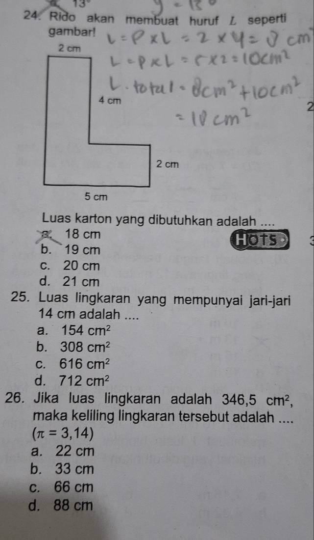 13°
24. Rido akan membuat huruf L seperti
gambar!
2
Luas karton yang dibutuhkan adalah ....
a、 18 cm
HOTS
b. 19 cm
c. 20 cm
d. 21 cm
25. Luas lingkaran yang mempunyai jari-jari
14 cm adalah ....
a. 154cm^2
b. 308cm^2
C. 616cm^2
d. 712cm^2
26. Jika luas lingkaran adalah 346,5cm^2, 
maka keliling lingkaran tersebut adalah ....
(π =3,14)
a. 22 cm
b. 33 cm
c. 66 cm
d. 88 cm