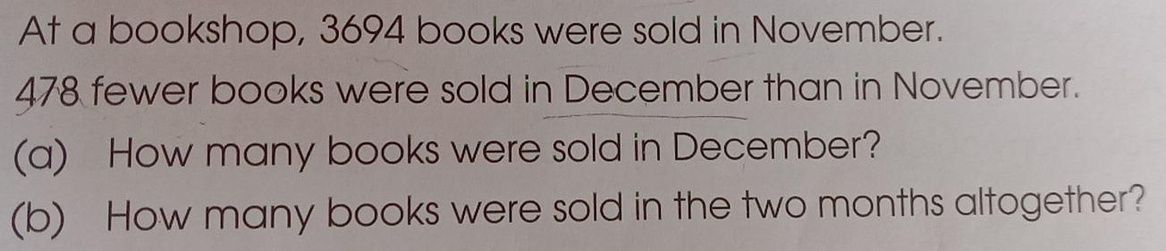 At a bookshop, 3694 books were sold in November.
478 fewer books were sold in December than in November. 
(a) How many books were sold in December? 
(b) How many books were sold in the two months altogether?