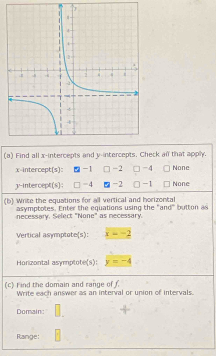 Find all x-intercepts and y-intercepts. Check a// that apply.
x-intercept(s): -1 -2 □ -4 None
y-intercept(s); -4 -2 □ -1 None
(b) Write the equations for all vertical and horizontal
asymptotes. Enter the equations using the "and" button as
necessary. Select "None" as necessary.
Vertical asymptote(s): x=-2
Horizontal asymptote(s): y=-4
(c) Find the domain and range of f.
Write each answer as an interval or union of intervals.
Domain:
Range: