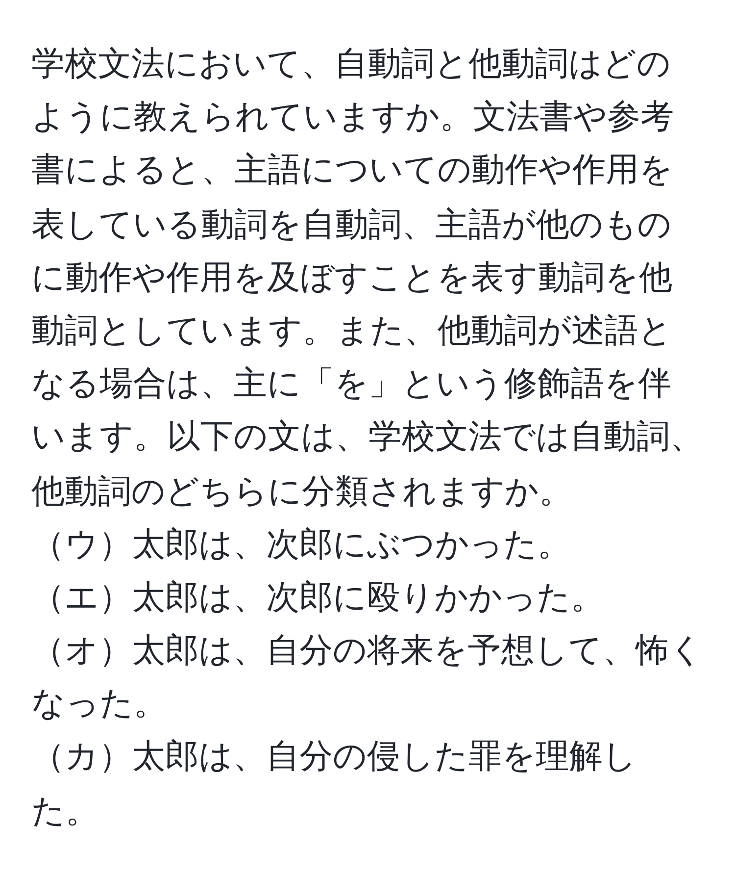 学校文法において、自動詞と他動詞はどのように教えられていますか。文法書や参考書によると、主語についての動作や作用を表している動詞を自動詞、主語が他のものに動作や作用を及ぼすことを表す動詞を他動詞としています。また、他動詞が述語となる場合は、主に「を」という修飾語を伴います。以下の文は、学校文法では自動詞、他動詞のどちらに分類されますか。  
ウ太郎は、次郎にぶつかった。  
エ太郎は、次郎に殴りかかった。  
オ太郎は、自分の将来を予想して、怖くなった。  
カ太郎は、自分の侵した罪を理解した。