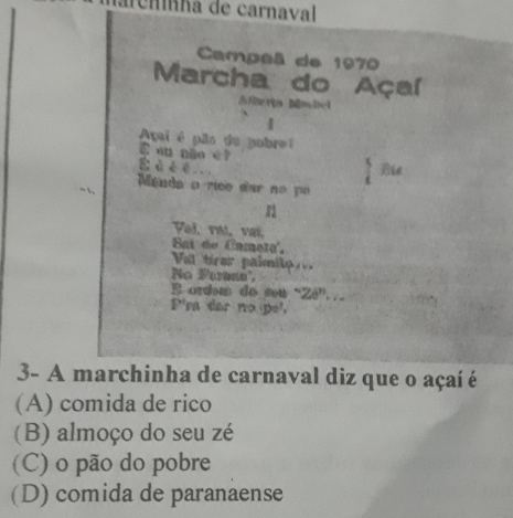 iarênínha de carnaval
Campeã de 1970
Marcha do Açaí
Ri Mimelel
|
Agai é pão de pobrei
E eu não é?
É à é é . .
Le
Manda o rico dar no po
Pal raí, vaí
Bai de Camet'.
Vol ticer paimte 
No Forane'
E ardem do seu “Zé”..
P'ra dar no pel.
3- A marchinha de carnaval diz que o açaí é
(A) comida de rico
(B) almoço do seu zé
(C) o pão do pobre
(D) comida de paranaense