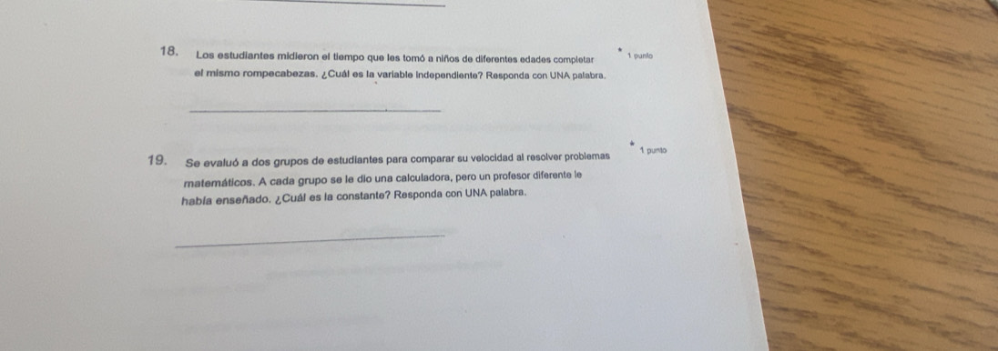 Los estudiantes midieron el tiempo que les tomó a niños de diferentes edades completar 1 punio 
el mismo rompecabezas. ¿Cuál es la variable independiente? Responda con UNA palabra. 
_ 
19. Se evaluó a dos grupos de estudiantes para comparar su velocidad al resolver problemas 1 punto 
matemáticos. A cada grupo se le dio una calculadora, pero un profesor diferente le 
había enseñado. ¿Cuál es la constante? Responda con UNA palabra. 
_