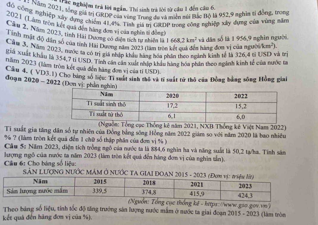 trác nghiệm trả lời ngắn. Thí sinh trả lời từ câu 1 đến câu 6.
*: Năm 2021, tổng giá trị GRDP của vùng Trung du và miền núi Bắc Bộ là 952,9 nghìn tỉ đồng, trong
đó công nghiệp xây dựng chiếm 41,4%. Tính giá trị GRDP trong công nghiệp xây dựng của vùng năm
2021 (Làm tròn kết quả đến hàng đơn vị của nghìn ti đồng)
Câu 2. Năm 2023, tinh Hải Dương có diện tích tự nhiên là 1668,2km^2 và dân số là 1 956,9 nghìn người.
Tính mật độ dân số của tỉnh Hải Dương năm 2023 (làm trò
hàng đơn vị của người /km^2).
Cầu 3. Năm 2023, nước ta có trị giá nhập khẩu hàng hóa phân theo ngành kinh tế là 326,4 tỉ USD và trị
giá xuất khẩu là 354,7 ti USD. Tính cán cân xuất nhập khẩu hàng hóa phân theo ngành kình tế của nước ta
năm 2023 (làm tròn kết quả đến hàng đơn vị của ti USD).
Câu 4. ( VD3.1) Cho bảng số liệu: Tỉ suất sinh thô và tỉ suất tử thô của Đồng bằng sông Hồng giai
đoạn 2020 - 2022 (Đơn vị: phần ng
Tổng cục Thống kê năm 2021, NXB Thống kê Việt Nam 2022)
Tỉ suất gia tăng dân số tự nhiên của Đồng bằng sông Hồng năm 2022 giảm so với năm 2020 là bao nhiêu
% ? (làm tròn kết quả đến 1 chữ số thập phân của đơn vị % )
Câu 5: Năm 2023, diện tích trồng ngô của nước ta là 884,6 nghìn ha và năng suất là 50,2 tạ/ha. Tính sản
lượng ngô của nước ta năm 2023 (làm tròn kết quả đến hàng đơn vị của nghìn tấn).
Câu 6: Cho bảng số liệu:
SẢN LƯợNG NƯỚC MÂM Ở NƯỚC TA GIAI ĐOẠN 2015 - 2023
ục thổng kê - https://www.gso.gov.vn/)
Theo bảng số liệu, tính tốc độ tăng trưởng sản lượng nước mắm ở nước ta giai đoạn 2015 - 2023 (làm tròn
kết quả đến hàng đơn vị của %).