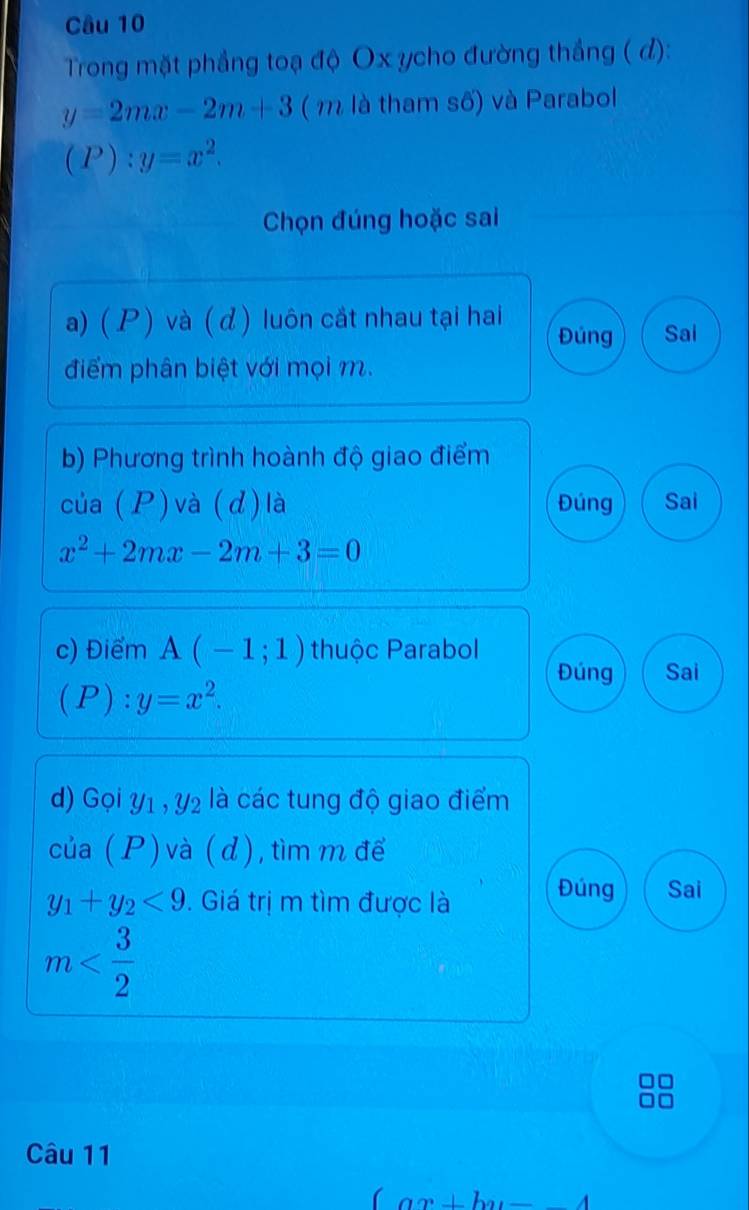 Trong mặt phẳng toạ độ Ox ycho đường thắng ( đ):
y=2mx-2m+3 ( m là tham số) và Parabol
(P):y=x^2. 
Chọn đúng hoặc sai 
a) ( P ) và ( d) luôn cắt nhau tại hai Đúng Sai 
điểm phân biệt với mọi m. 
b) Phương trình hoành độ giao điểm 
của ( P ) và ( d) là Đúng Sai
x^2+2mx-2m+3=0
c) Điểm A(-1;1) thuộc Parabol 
Đúng Sai
(P):y=x^2. 
d) Gọi y1 , y₂ là các tung độ giao điểm 
của ( P ) và ( d ), tìm m để
y_1+y_2<9</tex> . Giá trị m tìm được là Đúng Sai
m
Câu 11
(ax+b)