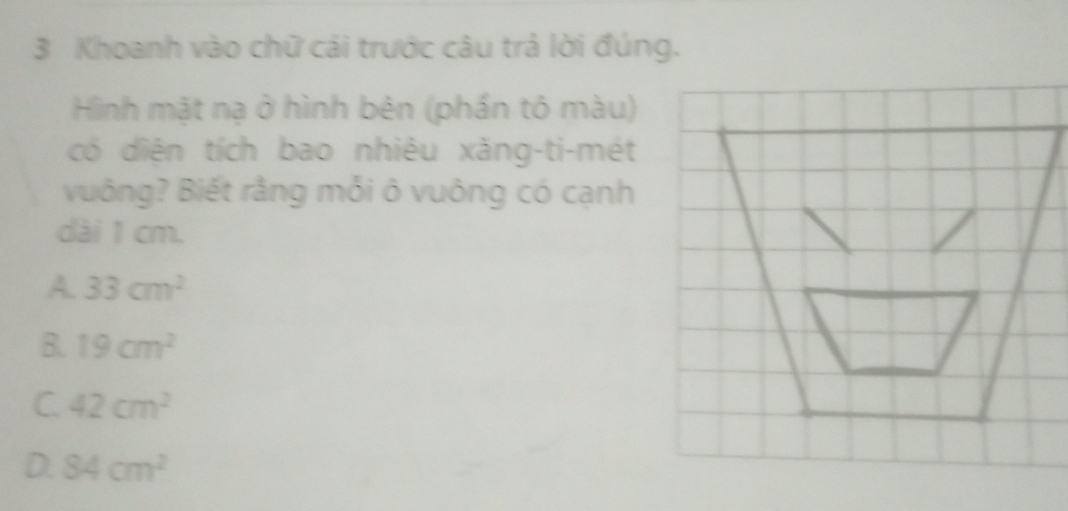 Khoanh vào chữ cái trước câu trả lời đúng.
Hình mặt nạ ở hình bên (phần tô màu)
có diện tích bao nhiêu xăng-ti-mét
vuông? Biết rằng mỗi ô vuông có cạnh
dài 1 cm.
A. 33cm^2
B. 19cm^2
C. 42cm^2
D. 84cm^2