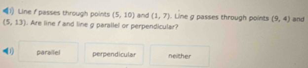 Line f passes through points (5,10) and (1,7). Line g passes through points (9,4) and
(5,13). Are line f and line g parallel or perpendicular?
parallel perpendicular neither