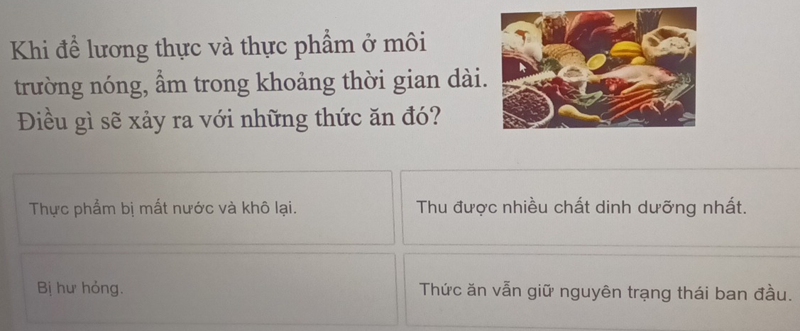 Khi để lương thực và thực phẩm ở môi
trường nóng, ẩm trong khoảng thời gian dài.
Điều gì sẽ xảy ra với những thức ăn đó?
Thực phẩm bị mất nước và khô lại. Thu được nhiều chất dinh dưỡng nhất.
Bị hư hỏng. Thức ăn vẫn giữ nguyên trạng thái ban đầu.