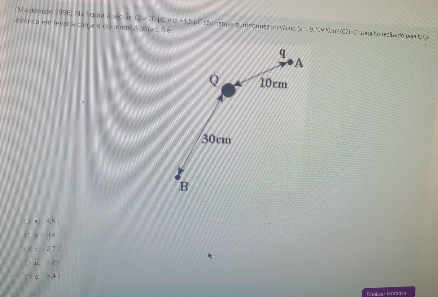 (Mackenzie 1996) Na figura a seguir, Q=20mu C e q=1,5 μC são cargas puntiformes no vácuo (k=9.109N.m2/C2). O trabalho realizado pela força
elétrica em levar a carga q do ponto A para o B é:
a. 4,5 J
b. 3,6 J
c. 2,7 J
d. 1,8 J
e. 5,4 J
Finalizar tentativa ...