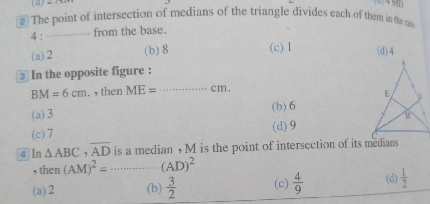 (d)4 MD
2 The point of intersection of medians of the triangle divides each of them in the ratio
4 : …… .... from the base.
(c) 1
(a) 2 (b) 8 (d) 4
3 In the opposite figure :
BM=6cm. , then ME= _ 
cm.
(a) 3 (b) 6
(d) 9
(c) 7
4 In △ ABC, overline AD is a median , M is the point of intersection of its medians
, then (AM)^2=·s ·s (AD)^2 _
(a) 2 (b)  3/2 
(c)  4/9 
(d)  1/2 