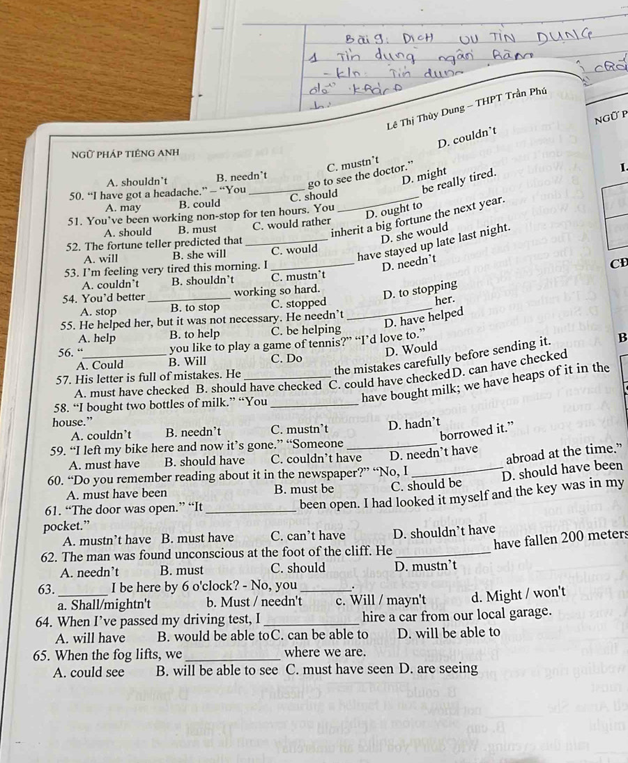 Lê Thị Thùy Dung - THPT Trần Phú
ngữ p
D. couldn’t
NGữ PHÁP TIÊNG ANH
C. mustn’t
D. might
go to see the doctor.”
1.
A. shouldn’t B. needn’t
50. “I have got a headache.” — “You_
be really tired.
A. may B. could C. should_
D. ought to
51. You’ve been working non-stop for ten hours. You
inherit a big fortune the next year.
A. should B. must C. would rather
have stayed up late last night.
52. The fortune teller predicted that_
D. she would
A. will B. she will C. would
53. I’m feeling very tired this morning. I_
D. needn’t
A. couldn’t B. shouldn’t C. mustn’t CD
54. You’d better _working so hard.
D. to stopping
A. stop B. to stop C. stopped_
her.
D. have helped
55. He helped her, but it was not necessary. He needn’t
A. help B. to help C. be helping
56. “_
you like to play a game of tennis?” “I’d love to.”
D. Would
the mistakes carefully before sending it. B
A. Could B. Will C. Do
A. must have checked B. should have checked C. could have checkedD. can have checked
57. His letter is full of mistakes. He_
have bought milk; we have heaps of it in the
58. “I bought two bottles of milk.” “You_
house.”
A. couldn’t B. needn’t C. mustn’t D. hadn’t
borrowed it.”
59. “I left my bike here and now it’s gone.” “Someone_
abroad at the time.”
A. must have B. should have C. couldn’t have D. needn’t have
60. “Do you remember reading about it in the newspaper?” “No, I
_D. should have been
A. must have been B. must be C. should be
61. “The door was open.” “It_
been open. I had looked it myself and the key was in my
pocket.”
A. mustn’t have B. must have C. can’t have D. shouldn’t have
have fallen 200 meters
62. The man was found unconscious at the foot of the cliff. He_
A. needn’t B. must C. should D. mustn’t
63._ I be here by 6 o'clock? - No, you _.
a. Shall/mightn't b. Must / needn't c. Will / mayn't d. Might / won't
64. When I’ve passed my driving test, I_ hire a car from our local garage.
A. will have B. would be able toC. can be able to D. will be able to
65. When the fog lifts, we _where we are.
A. could see B. will be able to see C. must have seen D. are seeing