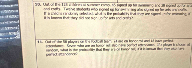 Out of the 125 children at summer camp, 45 signed up for swimming and 38 signed up for arts 
and crafts. Twelve students who signed up for swimming also signed up for arts and crafts. 
If a child is randomly selected, what is the probability that they are signed up for swimming, if 
Note it is known that they did not sign up for arts and crafts? 

11. Out of the 56 players on the football team, 24 are on honor roll and 18 have perfect 
attendance. Seven who are on honor roll also have perfect attendance. If a player is chosen at 
random, what is the probability that they are on honor roll, if it is known that they also have 
perfect attendance?