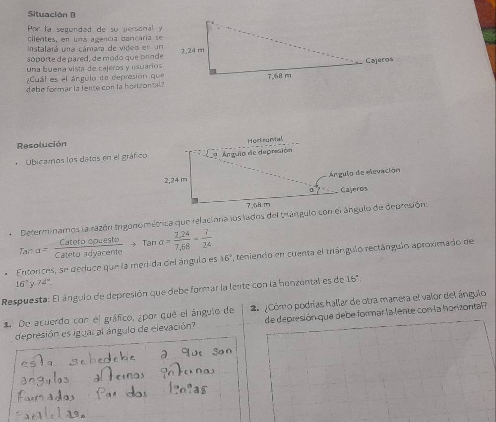 Situación B 
Por la segundad de su personal y 
clientes, en una agencia bancaria se 
instalará una cámara de video en un 
soporte de pared, de modo que brinde 
una buena vista de cajeros y usuarios. 
¿Cuál es el ángulo de depresión que 
debe formar la lente con la horizontal? 
Resolución 
Horizontal 
Ubicamos los datos en el gráfico. 
a Ángulo de depresión 
Ángulo de elevación
2,24 m
a Cajeros
7,68 m
Determinamos la razón trigonométrica que relaciona los lados del triángulo con el ángulo de depresión: 
7 an a= Catetoopuesto/Catetoadyacente to Tana= (2,24)/7,68 = 7/24 
16°. Entonces, se deduce que la medida del ángulo es , teniendo en cuenta el triángulo rectángulo aproximado de
16° y 74°. 
Respuesta: El ángulo de depresión que debe formar la lente con la horizontal es de 16°. 
1. De acuerdo con el gráfico, ¿por qué el ángulo de 2 ¿Cómo podrías hallar de otra manera el valor del ángulo 
depresión es igual al ángulo de elevación? de depresión que debe formar la lente con la horizontal?