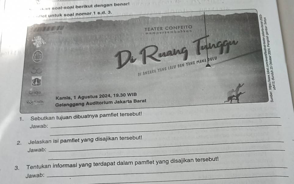 Kan soal-soal berikut dengan benar! 
fot untuk soal nomor 1 s.d. 3. 
TEATER CONFEITO 
mempersembahkan 
Di Ruang Tunggu 123
di Antara Yans lălu đân Yang Mana đưic 
Cina 
Kamis, 1 Agustus 2024, 19.30 WIB 
Gelanggang Auditorium Jakarta Barat 
1. Sebutkan tujuan dibuatnya pamflet tersebut! 
Jawab:_ 
2. Jelaskan isi pamflet yang disajikan tersebut! 
Jawab:_ 
3. Tentukan informasi yang terdapat dalam pamflet yang disajikan tersebut! 
Jawab: 
_ 
_