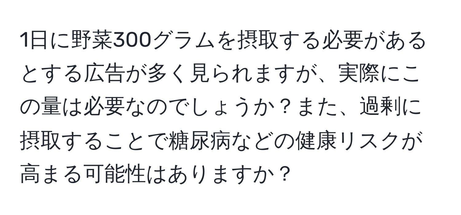 1日に野菜300グラムを摂取する必要があるとする広告が多く見られますが、実際にこの量は必要なのでしょうか？また、過剰に摂取することで糖尿病などの健康リスクが高まる可能性はありますか？