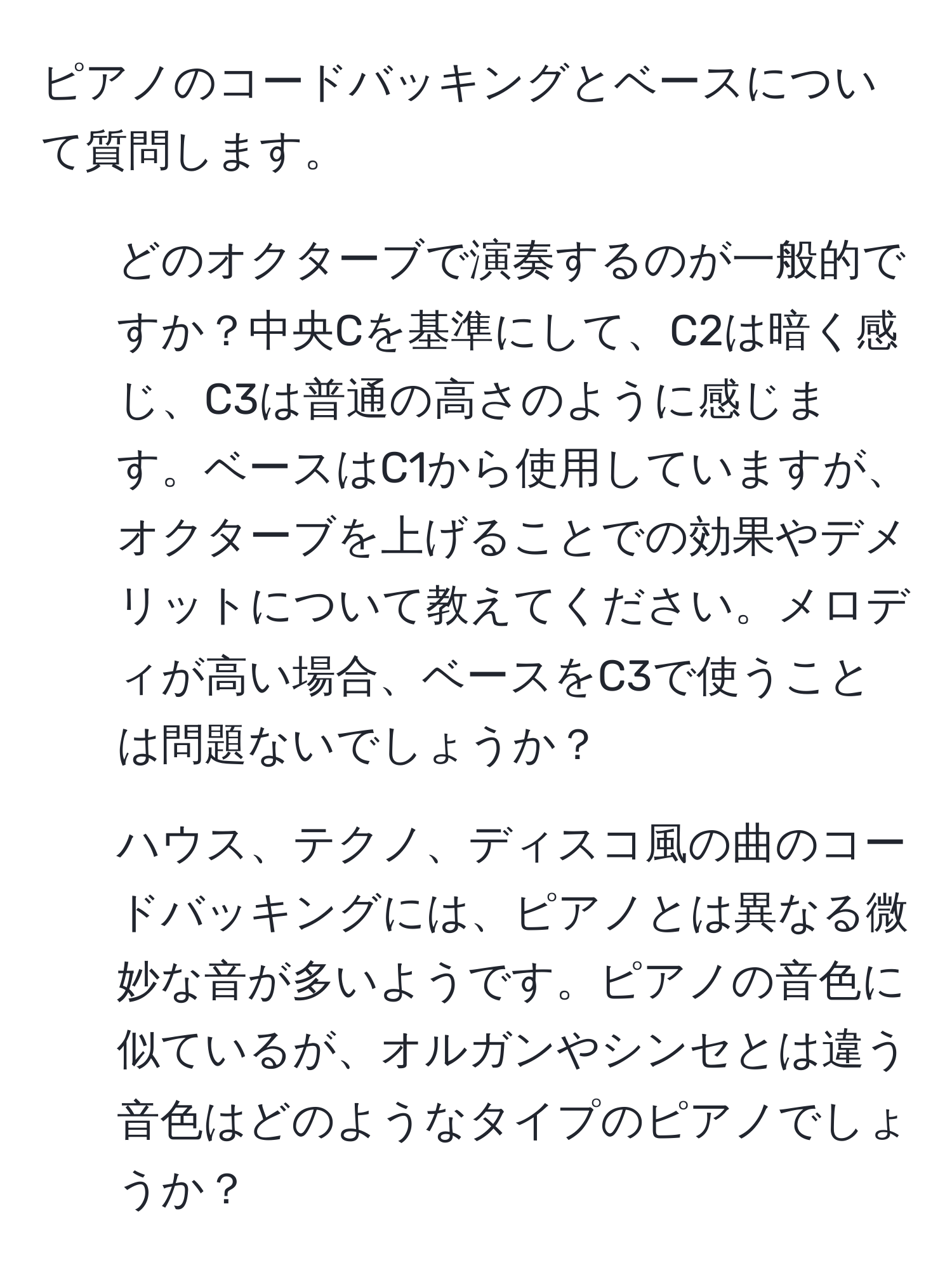 ピアノのコードバッキングとベースについて質問します。  
1. どのオクターブで演奏するのが一般的ですか？中央Cを基準にして、C2は暗く感じ、C3は普通の高さのように感じます。ベースはC1から使用していますが、オクターブを上げることでの効果やデメリットについて教えてください。メロディが高い場合、ベースをC3で使うことは問題ないでしょうか？  
2. ハウス、テクノ、ディスコ風の曲のコードバッキングには、ピアノとは異なる微妙な音が多いようです。ピアノの音色に似ているが、オルガンやシンセとは違う音色はどのようなタイプのピアノでしょうか？