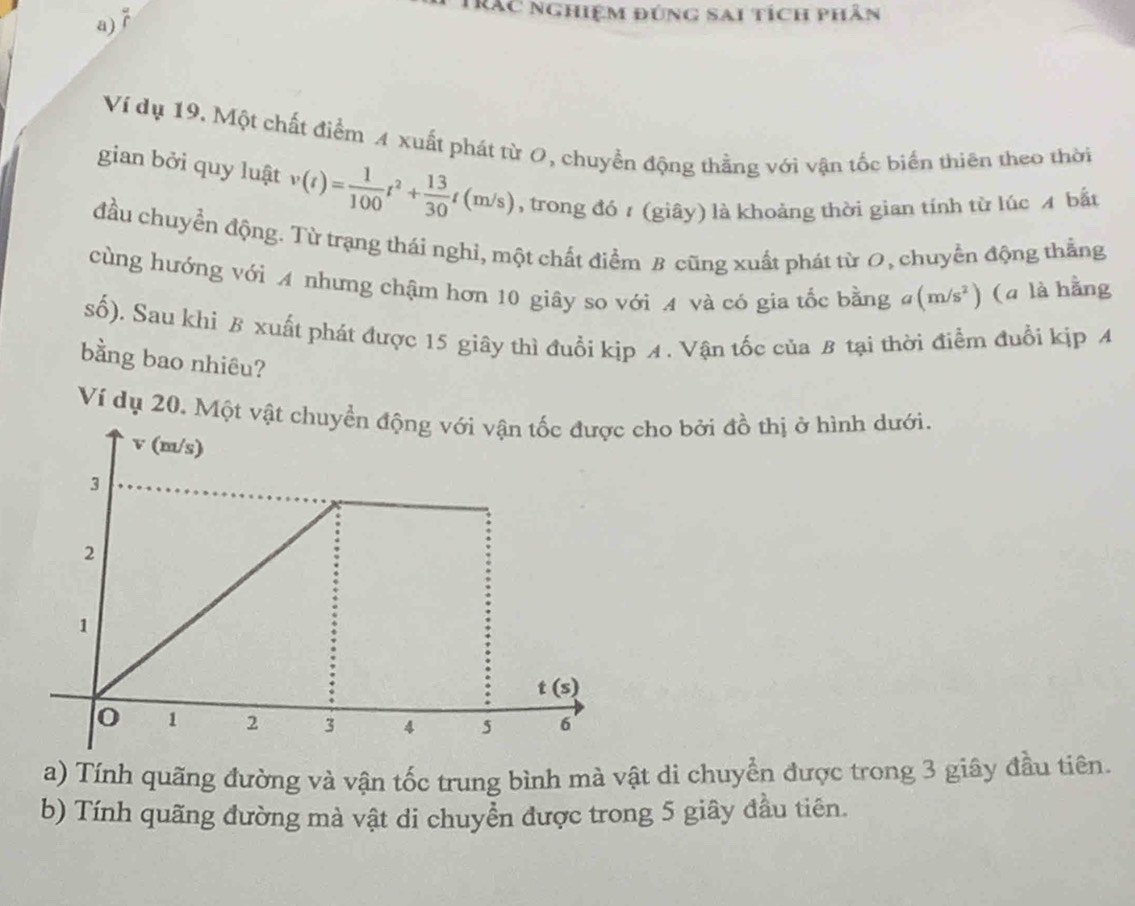 Trắc nghiệm đúng sai tích phân
Ví dụ 19. Một chất điểm 4 xuất phát từ O, chuyền động thằng với vận tốc biển thiên theo thời
gian bởi quy luật v(t)= 1/100 t^2+ 13/30 t(m/s) , trong đó 1 (giāy) là khoảng thời gian tính từ lúc A bắt
đầu chuyển động. Từ trạng thái nghi, một chất điểm B cũng xuất phát từ 0, chuyển động thẳng
cùng hướng với A nhưng chậm hơn 10 giây so với A và có gia tốc bằng đ (m/s^2) (a là hằng
số). Sau khi B xuất phát được 15 giây thì đuổi kịp ィ. Vận tốc của B tại thời điểm đuổi kịp A
bằng bao nhiêu?
Ví dụ 20. Một vật cho bởi đồ thị ở hình dưới.
a) Tính quãng đường và vận tốc trung bình mà vật di chuyển được trong 3 giây đầu tiên.
b) Tính quãng đường mà vật di chuyển được trong 5 giây đầu tiên.