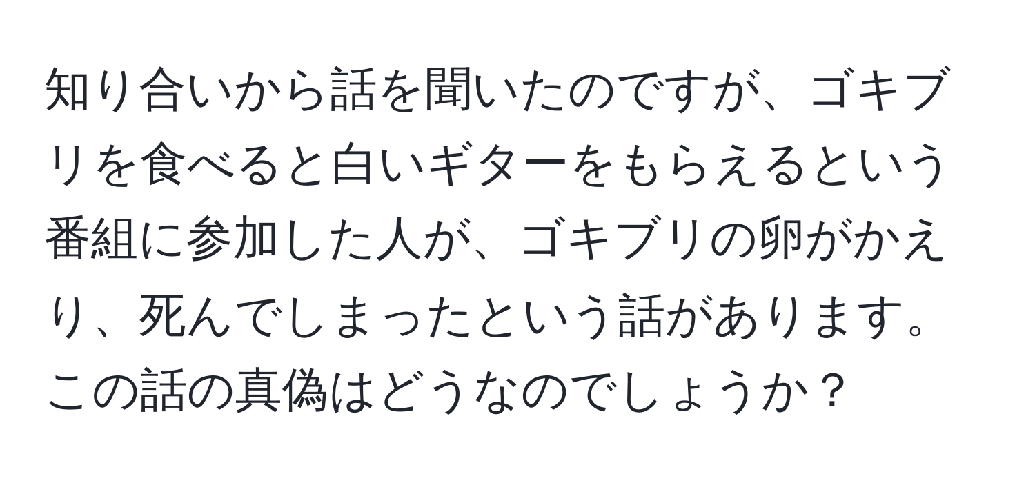 知り合いから話を聞いたのですが、ゴキブリを食べると白いギターをもらえるという番組に参加した人が、ゴキブリの卵がかえり、死んでしまったという話があります。この話の真偽はどうなのでしょうか？