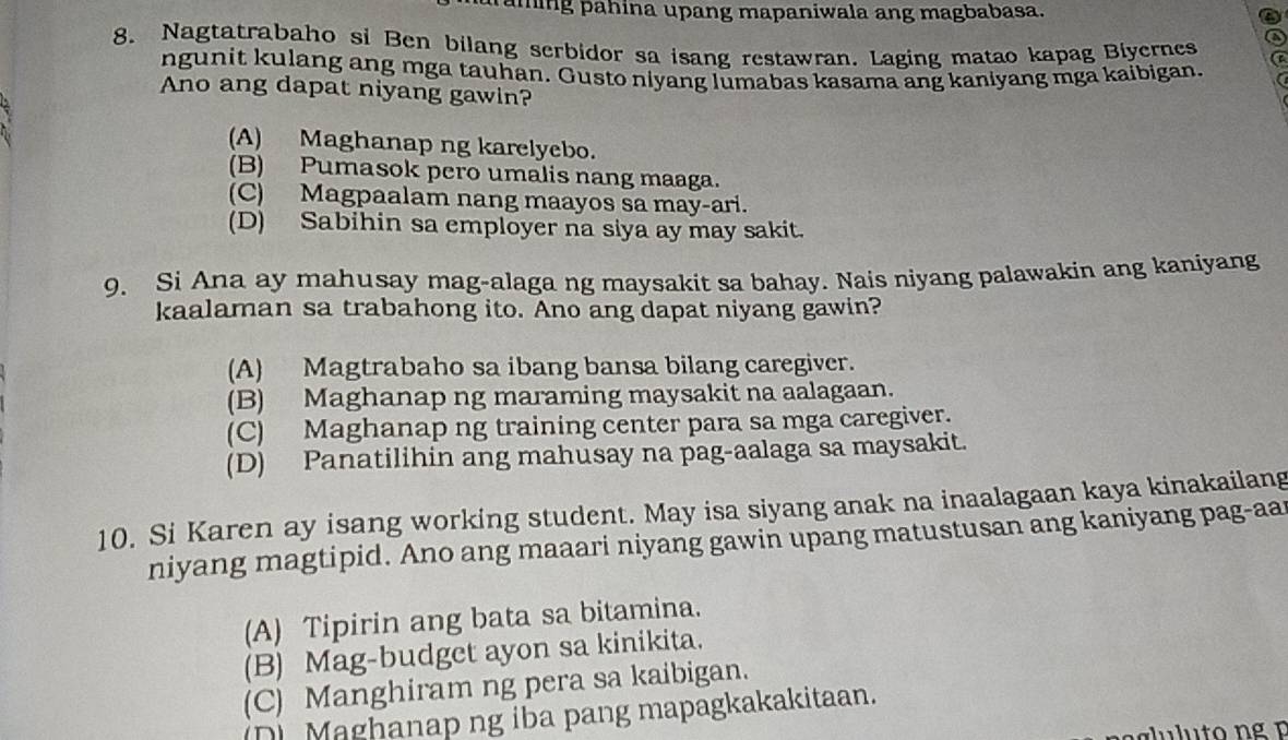 pähing pahina upang mapaniwala ang magbabasa.
8. Nagtatrabaho si Ben bilang serbidor sa isang restawran. Laging matao kapag Biyernes
ngunit kulang ang mga tauhan. Gusto niyang lumabas kasama ang kaniyang mga kaibigan.
Ano ang dapat niyang gawin?
(A) Maghanap ng karelyebo.
(B) Pumasok pero umalis nang maaga.
(C) Magpaalam nang maayos sa may-ari.
(D) Sabihin sa employer na siya ay may sakit.
9. Si Ana ay mahusay mag-alaga ng maysakit sa bahay. Nais niyang palawakin ang kaniyang
kaalaman sa trabahong ito. Ano ang dapat niyang gawin?
(A) Magtrabaho sa ibang bansa bilang caregiver.
(B) Maghanap ng maraming maysakit na aalagaan.
(C) Maghanap ng training center para sa mga caregiver.
(D) Panatilihin ang mahusay na pag-aalaga sa maysakit.
10. Si Karen ay isang working student. May isa siyang anak na inaalagaan kaya kinakailang
niyang magtipid. Ano ang maaari niyang gawin upang matustusan ang kaniyang pag-aar
(A) Tipirin ang bata sa bitamina.
(B) Mag-budget ayon sa kinikita.
(C) Manghiram ng pera sa kaibigan.
(D) Maghanap ng iba pang mapagkakakitaan.