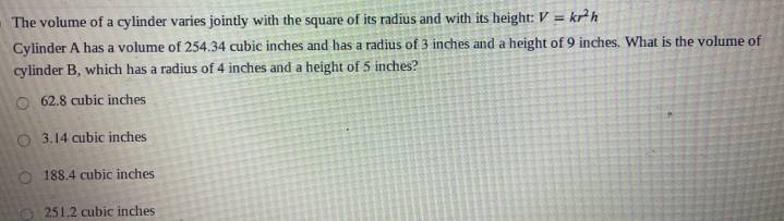 The volume of a cylinder varies jointly with the square of its radius and with its height: V=kr^2h
Cylinder A has a volume of 254.34 cubic inches and has a radius of 3 inches and a height of 9 inches. What is the volume of
cylinder B, which has a radius of 4 inches and a height of 5 inches?
62.8 cubic inches
3.14 cubic inches
188.4 cubic inches
251.2 cubic inches