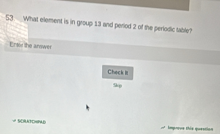 What element is in group 13 and period 2 of the periodic table? 
Enter the answer 
Check it 
Skip 
SCRATCHPAD Improve this question