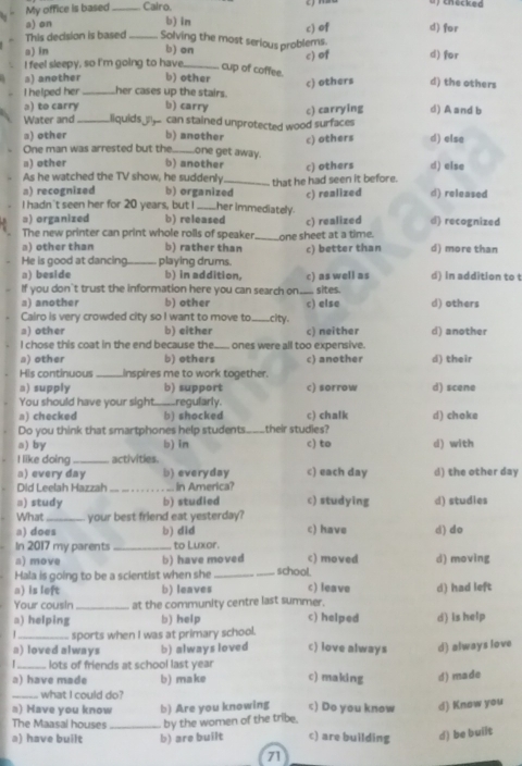 My office is based _Calro.
of checked
a) on b) in d) for
c) of
This decision is based _Solving the most serious problems
a) in b) on c) of d) for
I feel sleepy, so I'm going to have_ cup of coffee. d) the others
s) another b) other
I helped her_ her cases up the stairs. c) others
ə) to carry b) carry
Water and_ liquids _ can stained unprotected wood surfaces c) carrying d) A and b
a) other b) another c) others d) else
One man was arrested but the_ one get away.
a) other b) another c) others d) else
As he watched the TV show, he suddenly
a) recognized b) organized_ that he had seen it before.
c) realized d) released
I hadn't seen her for 20 years, but I her immediately
ə) organized b) released
The new printer can print whole rolls of speaker. c) realized d) recognized
a) other than b) rather than _one sheet at a time.
He is good at dancing playing drums. c) better than d) more than
a) beside b) in addition,
If you don't trust the information here you can search on___ sites. c) as well as d) in addition to t
a) another b) other c) else d) others
Cairo is very crowded city so I want to move to _city.
a) other b) either c) neither d) another
I chose this coat in the end because the_ ones were all too expensive.
a) other b) others c) another d) their
His continuous _inspires me to work together.
a) supply b) support c) sorrow d) scene
You should have your sight_ regularly.
a) checked b) shocked c) chalk d) choke
Do you think that smartphones help students_ their studies?
a) bγ b) in c) to d) with
I like doing_ activities. c) each day d) the other day
a) every day b) everyday
Did Leelah Hazzah _In America?
□) study b) studied c) studying d) studies
What _your best friend eat yesterday?
a) does b) did c) have d) do
In 2017 my parents _to Luxor.
a) move b) have moved c) moved d) moving
Hala is going to be a scientist when she __school.
a) is left b) leaves c) leave
Your cousin _at the community centre last summer. d) had left
a) helping b) help c) helped d) is help
_sports when I was at primary school.
a) loved always b) always loved c) love always d) always love
_lots of friends at school last year
a) have made b) make c) making d) made
_what I could do?
a) Have you know b) Are you knowing c) Do you know d) Know you
The Maasal houses _by the women of the tribe.
a) have built b) are built c) are building d) be built
71