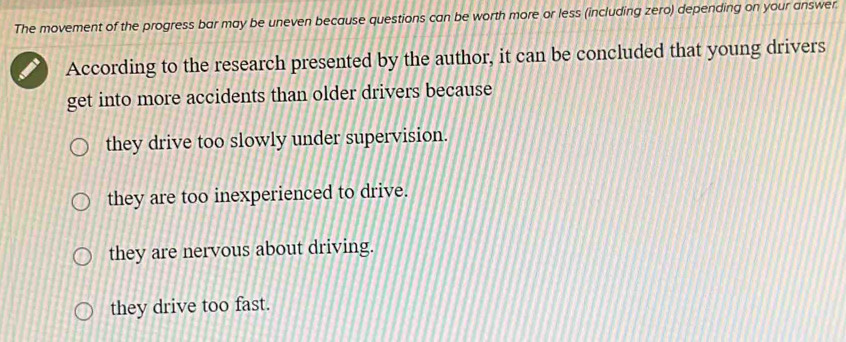 The movement of the progress bar may be uneven because questions can be worth more or less (including zero) depending on your answer
According to the research presented by the author, it can be concluded that young drivers
get into more accidents than older drivers because
they drive too slowly under supervision.
they are too inexperienced to drive.
they are nervous about driving.
they drive too fast.