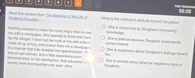 4 5 6 7 . TIME REMAININ
56:56
Read this excerpt from The Narrative of the Life of What is the mistress's attitude toward Douglass?
Frederick Douglass.
She is concerned by Douglass's increasing
Nothing seemed to make her more angry than to see knowledge.
me with a newspaper. She seemed to think that here She is jealous because Douglass understands
lay the danger. I have had her rush at me with a face current events.
made all up of fury, and snatch from me a newspaper, She is suspicious about Douglass's feelings toward
in a manner that fully revealed her apprehension. S^r her.
was an apt woman; and a little experience soon She is worried about what her neighbors think of
demonstrated, to her satisfaction, that education an Douglass.
slavery were incompatible with each other.