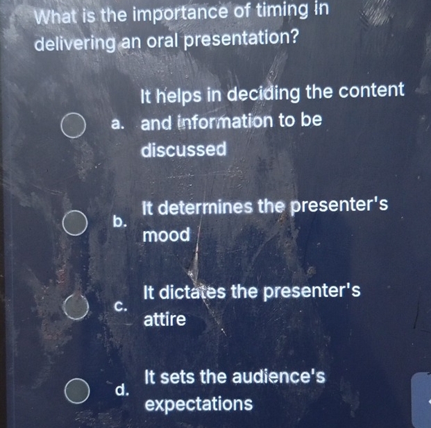 What is the importance of timing in
delivering an oral presentation?
It helps in deciding the content
a. and information to be
discussed
It determines the presenter's
b.
mood
It dictates the presenter's
C.
attire
It sets the audience's
d.
expectations