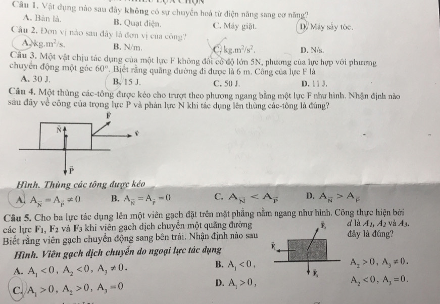 Vật dụng nào sau đây không có sự chuyển hoá từ điện năng sang cơ năng?
A. Bàn là. B. Quạt điện. C. Máy giặt. Dy Máy sấy tóc.
Câu 2. Đơn vị nào sau đây là đơn vị của công?
A, kg.m^2/s. B. N/m. D. N/s.
C kg.m^2/s^2.
Câu 3. Một vật chịu tác dụng của một lực F không đôi có độ lớn 5N, phương của lực hợp với phương
chuyển động một góc 60°. Biết rằng quãng đường đi được là 6 m. Công của lực F là
A. 30 J. B. 15 J. C. 50 J. D. 11 J.
Câu 4. Một thùng các-tông được kéo cho trượt theo phương ngang bằng một lực F như hình. Nhận định nào
sau đây về công của trọng lực P và phản lực N khi tác dụng lên thùng các-tông là đúng?
Hình. Thùng các tông được kéo
A A_overline N=A_overline p!= 0 B. A_overline N=A_overline p=0 C. A_overline N D. A_overline N>A_overline P
Câu 5. Cho ba lực tác dụng lên một viên gạch đặt trên mặt phẳng nằm ngang như hình. Công thực hiện bởi
các lực F_1,F_2 và F_3 khi viên gạch dịch chuyên một quãng đườngd là A_1,A_2 và A_3.
Biết rằng viên gạch chuyển động sang bên trái. Nhận định nào sauđây là đúng?
Hình. Viên gạch dịch chuyển do ngoại lực tác dụng
A. A_1<0,A_2<0,A_3!= 0.
B. A_1<0, A_2>0,A_3!= 0.
C. A_1>0,A_2>0,A_3=0
D. A_1>0, A_2<0,A_3=0.