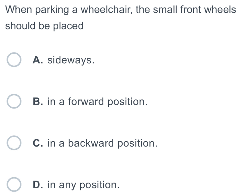 When parking a wheelchair, the small front wheels
should be placed
A. sideways.
B. in a forward position.
C. in a backward position.
D. in any position.