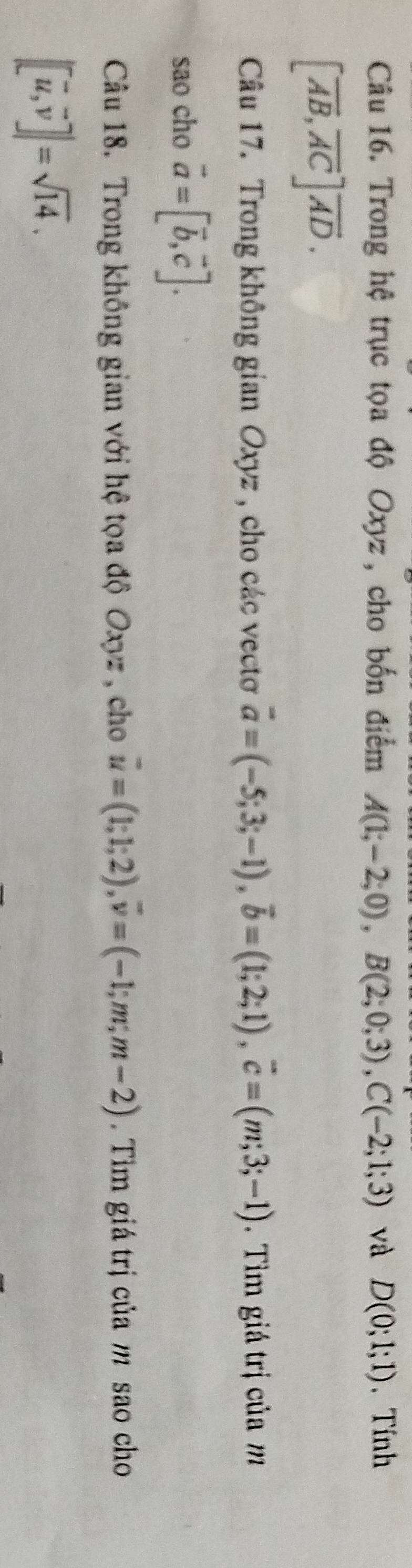 Trong hệ trục tọa độ Oxyz , cho bốn điểm A(1;-2;0), B(2;0;3), C(-2;1;3) và D(0;1;1) 、 Tính
[overline AB, overline AC]overline AD. 
Câu 17. Trong không gian Oxyz , cho các vectơ vector a=(-5;3;-1), vector b=(1;2;1), vector c=(m;3;-1). Tìm giá trị của m
sao cho vector a=[vector b,vector c]. 
Câu 18. Trong không gian với hệ tọa độ Oxyz , cho vector u=(1;1;2), vector v=(-1;m;m-2). Tìm giá trị của m sao cho
|[vector u,vector v]|=sqrt(14).