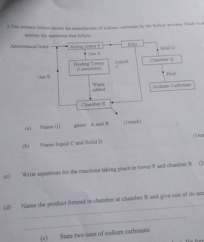 The scheme below shows the manufacture of sodium carbonate by the Solvay process. Study it ar 
answer the questions that follow. 
Ammoniacal brine Solvay tower P filler 
Solid D 
Gas A 
Heating Tower Liquid Chamber Q 
(Limestone) C 
Gas B Heat 
Water 
added Sodium Carbonate 
Chamber R 
(a) Name (i) gases A and B (1mark) 
(b) Name liquid C and Solid D (1ma 
(c) Write equations for the reactions taking place in tower P and chamber R (2 
_ 
(d) Name the product formed in chamber at chamber R and give one of its use 
_ 
(c) State two uses of sodium carbonate