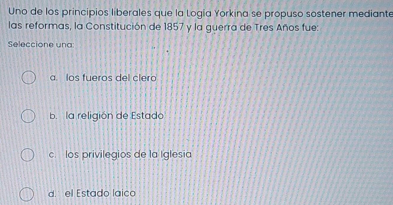 Uno de los principios liberales que la Logia Yorkina se propuso sostener mediante
las reformas, la Constitución de 1857 y la guerra de Tres Años fue:
Seleccione una:
a. los fueros del clero
b. la religión de Estado
c. los privilegios de la Iglesia
d. el Estado laico