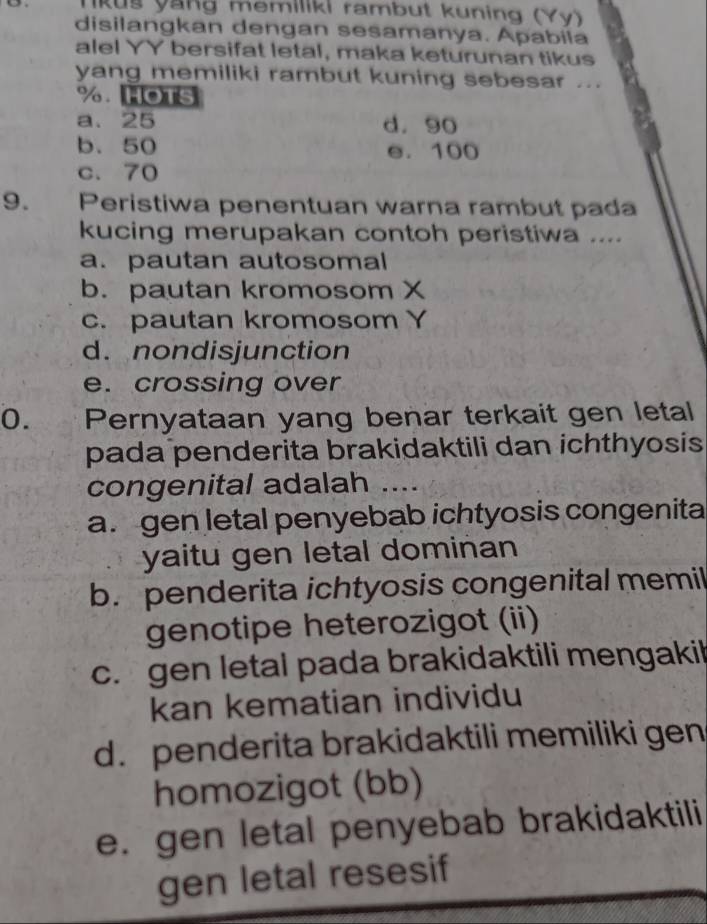 Nkuš yang memiliki rambut kuning (Yy)
disilangkan dengan sesamanya. Apabila
alel YY bersifat letal, maka keturunan tikus
yang memiliki rambut kuning sebesar ...
%. HOTS
a. 25 d. 90
b. 50 e. 100
c. 70
9. Peristiwa penentuan warna rambut pada
kucing merupakan contoh peristiwa ....
a. pautan autosomal
b. pautan kromosom X
c. pautan kromosom Y
d. nondisjunction
e. crossing over
0. Pernyataan yang benar terkait gen letal
pada penderita brakidaktili dan ichthyosis 
congenital adalah ....
a. gen letal penyebab ichtyosis congenita
yaitu gen letal dominan
b. penderita ichtyosis congenital memil
genotipe heterozigot (ii)
c. gen letal pada brakidaktili mengakil
kan kematian individu
d. penderita brakidaktili memiliki gen
homozigot (bb)
e. gen letal penyebab brakidaktili
gen letal resesif