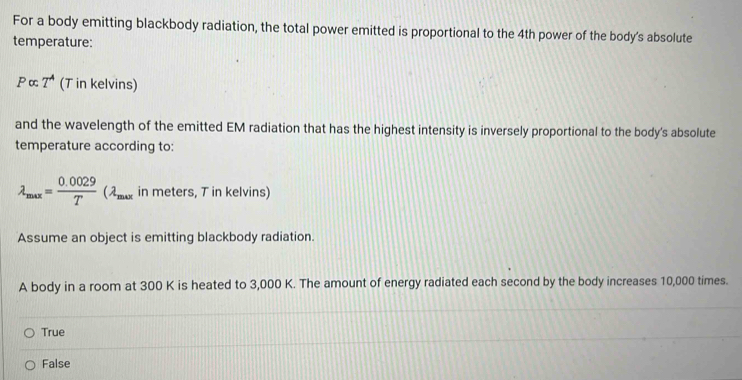 For a body emitting blackbody radiation, the total power emitted is proportional to the 4th power of the body's absolute
temperature:
Palpha T^A (T in kelvins)
and the wavelength of the emitted EM radiation that has the highest intensity is inversely proportional to the body's absolute
temperature according to:
lambda _max= (0.0029)/T (lambda _max in meters, T in kelvins)
Assume an object is emitting blackbody radiation.
A body in a room at 300 K is heated to 3,000 K. The amount of energy radiated each second by the body increases 10,000 times.
True
False