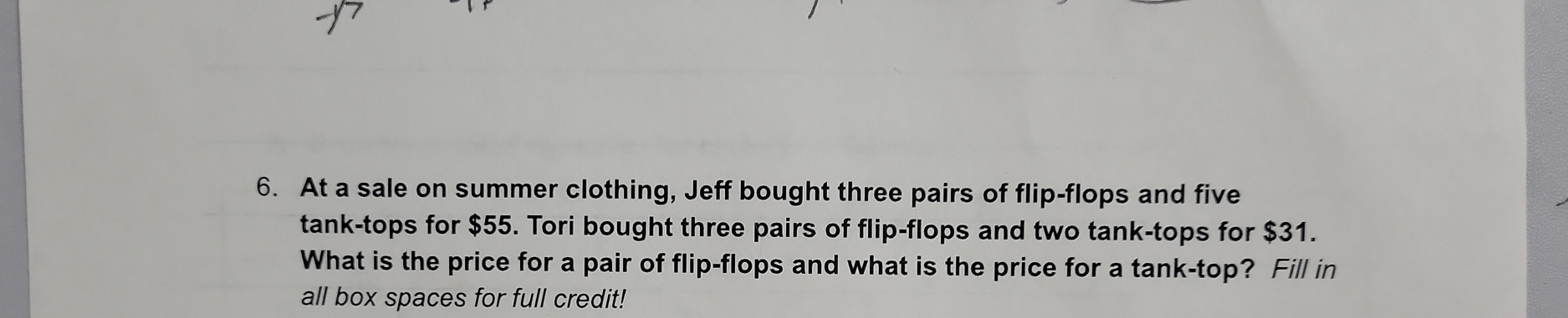 At a sale on summer clothing, Jeff bought three pairs of flip-flops and five 
tank-tops for $55. Tori bought three pairs of flip-flops and two tank-tops for $31. 
What is the price for a pair of flip-flops and what is the price for a tank-top? Fill in 
all box spaces for full credit!