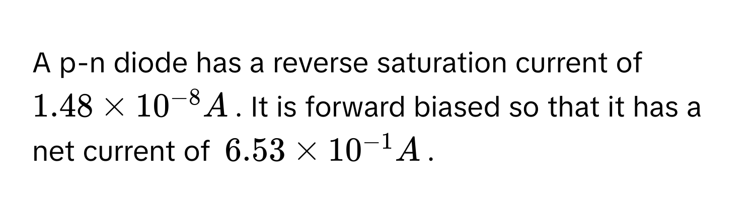 A p-n diode has a reverse saturation current of $1.48 * 10^(-8) A$. It is forward biased so that it has a net current of $6.53 * 10^(-1) A$.