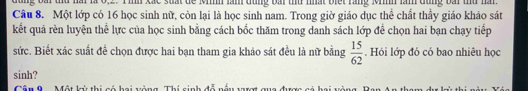 x ắ c s uat de Mh làn dùng bài thủ nhất biết răng Minh làm đùng bài thủ nàn 
Câu 8. Một lớp có 16 học sinh nữ, còn lại là học sinh nam. Trong giờ giáo dục thể chất thầy giáo khảo sát 
kết quả rèn luyện thể lực của học sinh bằng cách bốc thăm trong danh sách lớp để chọn hai bạn chạy tiếp 
sức. Biết xác suất đề chọn được hai bạn tham gia khảo sát đều là nữ bằng  15/62 . Hỏi lớp đó có bao nhiêu học 
sinh? 
Câu 9 Một kỳ thị có hai vòng. Thí sinh đỗ nấu vượt qua được cả hai và