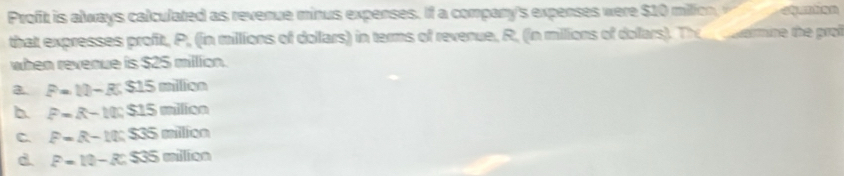 Profit is always calculated as revenue minus expenses. If a company's expenses were $10 milic 
that expresses profit, P, (in millions of dollars) in terms of revenue, R, (in millions of dollars). Th cuermine the prof
when revenue is $25 million.
a. P=10-3; $15 milion
b P=R-10, S15 milicn
C. P=R-10:S35 milion
d. P=10-R; $35 milicn