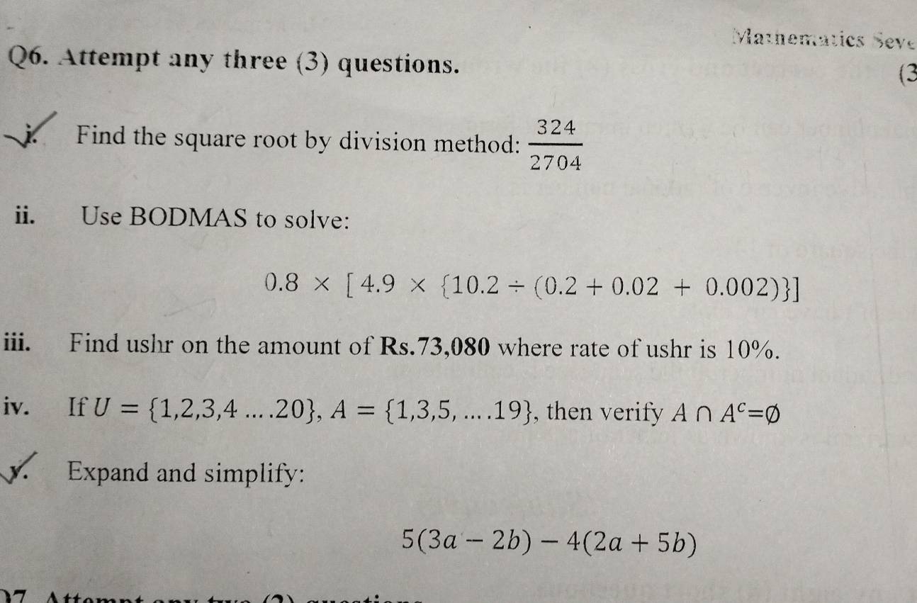 Mathematics Seve 
Q6. Attempt any three (3) questions. 
(3 
j Find the square root by division method:  324/2704 
ii. Use BODMAS to solve:
0.8* [4.9*  10.2/ (0.2+0.02+0.002) ]
iii. Find ushr on the amount of Rs.73,080 where rate of ushr is 10%. 
iv. If U= 1,2,3,4...20 , A= 1,3,5,...19 , then verify A∩ A^c=varnothing
y. Expand and simplify:
5(3a-2b)-4(2a+5b)