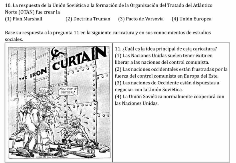 La respuesta de la Unión Soviética a la formación de la Organización del Tratado del Atlántico
Norte (OTAN) fue crear la
(1) Plan Marshall (2) Doctrina Truman (3) Pacto de Varsovia (4) Unión Europea
Base su respuesta a la pregunta 11 en la siguiente caricatura y en sus conocimientos de estudios
sociales.
1. ¿Cuál es la idea principal de esta caricatura?
1) Las Naciones Unidas suelen tener éxito en
iberar a las naciones del control comunista.
2) Las naciones occidentales están frustradas por la
uerza del control comunista en Europa del Este.
3) Las naciones de Occidente están dispuestas a
egociar con la Unión Soviética.
4) La Unión Soviética normalmente cooperará con
as Naciones Unidas.