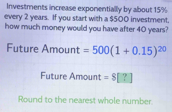 Investments increase exponentially by about 15%
every 2 years. If you start with a $500 investment, 
how much money would you have after 40 years? 
Future Amount =500(1+0.15)^20
Future Amount =$| | ? 
Round to the nearest whole number.