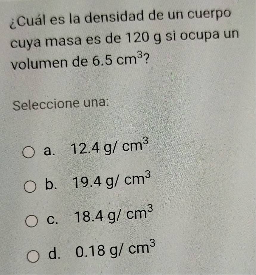 ¿Cuál es la densidad de un cuerpo
cuya masa es de 120 g si ocupa un
volumen de 6.5cm^3 2
Seleccione una:
a. 12.4g/cm^3
b. 19.4g/cm^3
C. 18.4g/cm^3
d. 0.18g/cm^3