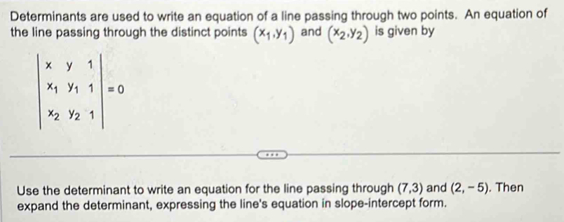 Determinants are used to write an equation of a line passing through two points. An equation of
the line passing through the distinct points (x_1,y_1) and (x_2,y_2) is given by
Use the determinant to write an equation for the line passing through (7,3) and (2,-5). Then
expand the determinant, expressing the line's equation in slope-intercept form.