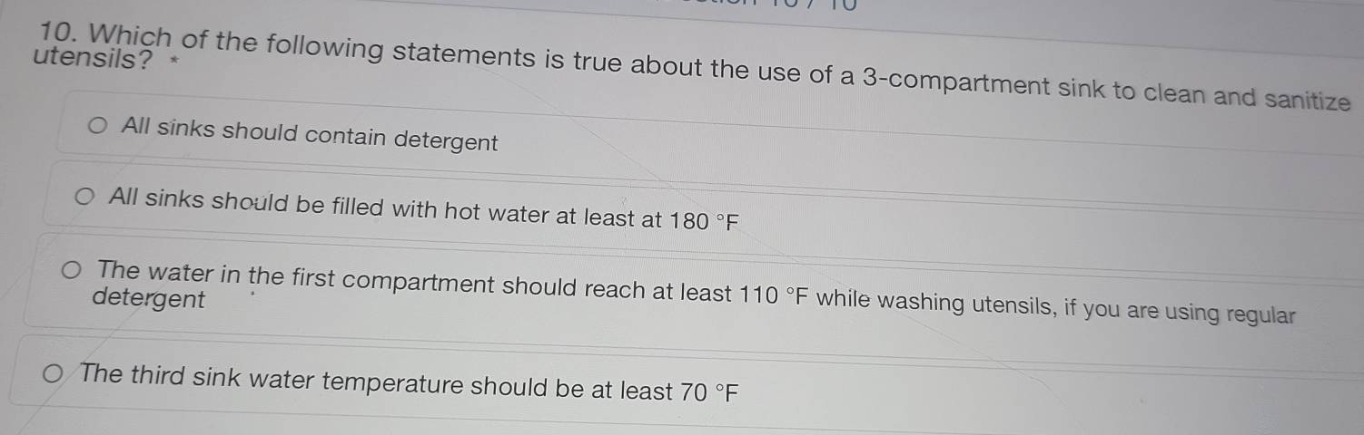 utensils? *
10. Which of the following statements is true about the use of a 3 -compartment sink to clean and sanitize
All sinks should contain detergent
All sinks should be filled with hot water at least at 180°F
The water in the first compartment should reach at least
detergent 110°F while washing utensils, if you are using regular
The third sink water temperature should be at least 70°F