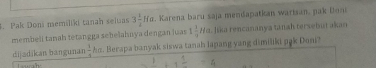 Pak Doni memiliki tanah seluas 3 1/2 Ha. Karena baru saja mendapatkan warisan, pak Doni 
membeli tanah tetangga sebelahnya dengan luas 1 1/9 Ha lika rencananya tanah tersebut akan 
dijadikan bangunan  1/4 ho. Berapa banyak siswa tanah lapang yang dimiliki pak Doni? 
Tawah