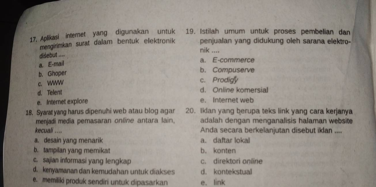 Aplikasi internet yang digunakan untuk 19. Istilah umum untuk proses pembelian dan
mengirimkan surat dalam bentuk elektronik penjualan yang didukung oleh sarana elektro-
nik ....
disebut ....
a. E-mail
a. E-commerce
b. Ghoper
b. Compuserve
c. WW c. Prodigy
d. Telent d. Online komersial
e. Internet explore e. Internet web
18. Syarat yang harus dipenuhi web atau blog agar 20. Iklan yang berupa teks link yang cara kerjanya
menjadi media pemasaran online antara lain, adalah dengan menganalisis halaman website
kecuali ... Anda secara berkelanjutan disebut iklan ....
a. desain yang menarik a. daftar lokal
b. tampilan yang memikat b. konten
c. sajian informasi yang lengkap c. direktori online
d. kenyamanan dan kemudahan untuk diakses d. kontekstual
e. memiliki produk sendiri untuk dipasarkan e. link