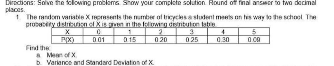 Directions: Solve the following problems. Show your complete solution. Round off final answer to two decimal
places.
1. The random variable X represents the number of tricycles a student meets on his way to the school. The
probability distribution of X is given in the following distribution table.
Find the:
a. Mean of X.
b. Variance and Standard Deviation of X.